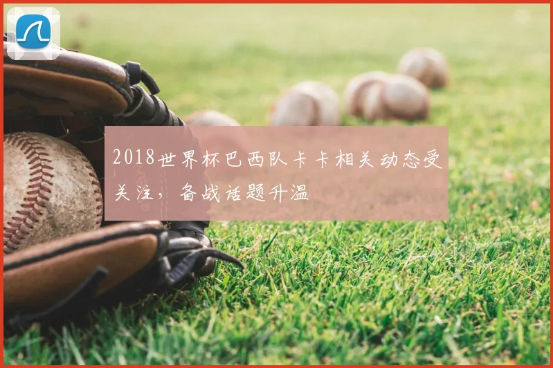 2018世界杯巴西队卡卡相关动态受关注,备战话题升温
