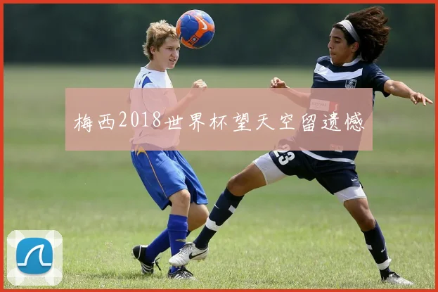 梅西2018世界杯望天空留遗憾