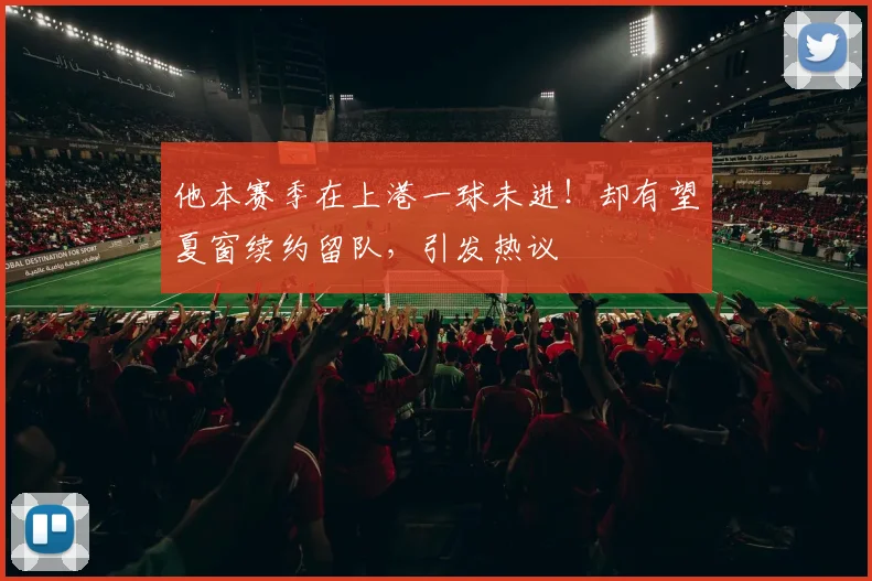 他本赛季在上港一球未进!却有望夏窗续约留队,引发热议