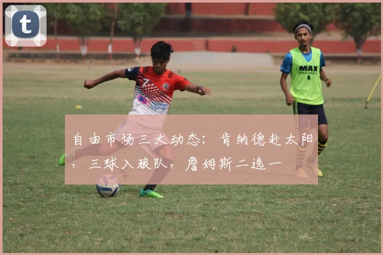 自由市场三大动态:肯纳德赴太阳,三球入狼队,詹姆斯二选一