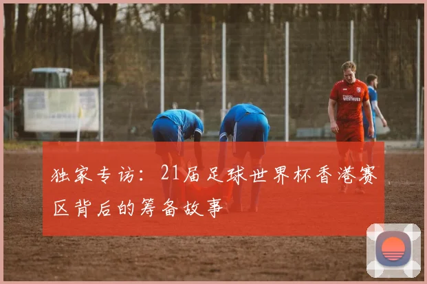 独家专访：21届足球世界杯香港赛区背后的筹备故事