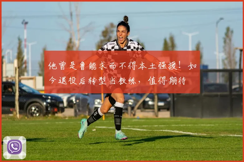 他曾是鲁能求而不得本土强援!如今退役后转型当教练,值得期待