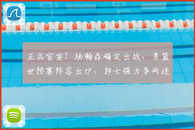 正式官宣!杨瀚森确定出战,男篮世预赛阵容出炉,郭士强力争两连胜