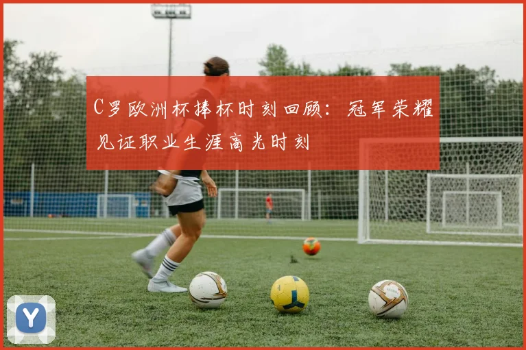 C罗欧洲杯捧杯时刻回顾：冠军荣耀见证职业生涯高光时刻