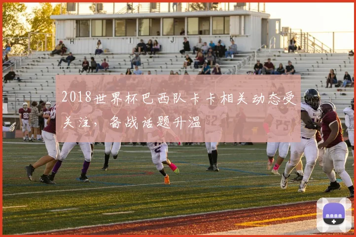 2018世界杯巴西队卡卡相关动态受关注,备战话题升温