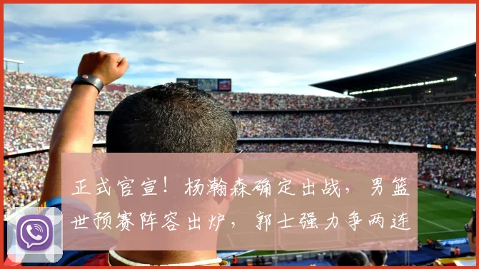 正式官宣!杨瀚森确定出战,男篮世预赛阵容出炉,郭士强力争两连胜
