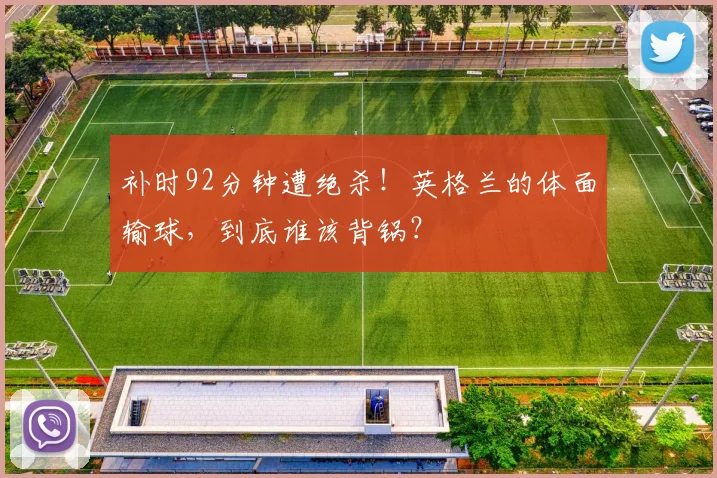 补时92分钟遭绝杀!英格兰的体面输球,到底谁该背锅?