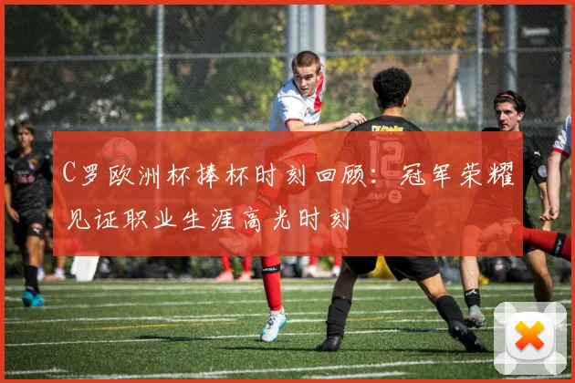 C罗欧洲杯捧杯时刻回顾：冠军荣耀见证职业生涯高光时刻