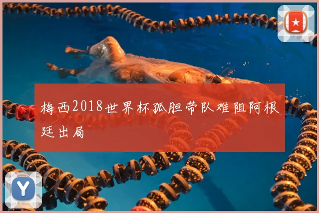 梅西2018世界杯孤胆带队难阻阿根廷出局