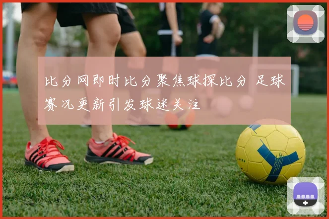 比分网即时比分聚焦球探比分 足球赛况更新引发球迷关注
