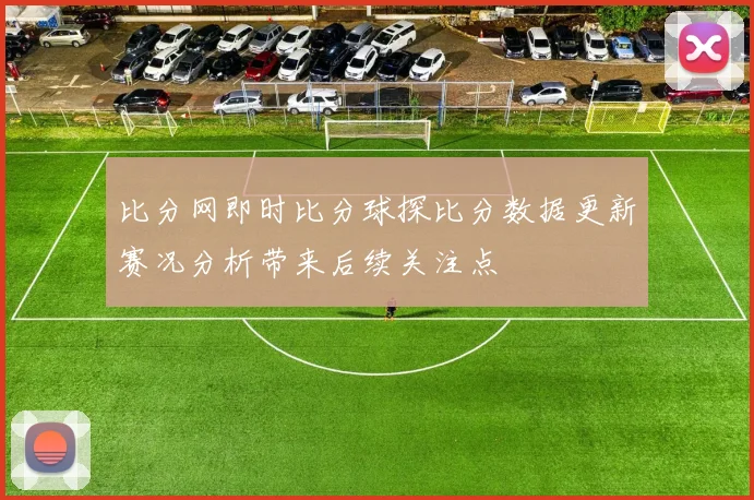 比分网即时比分球探比分数据更新赛况分析带来后续关注点