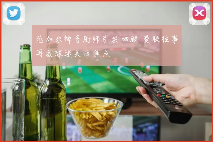 范加尔绰号厨师引发回顾 曼联往事再成球迷关注焦点