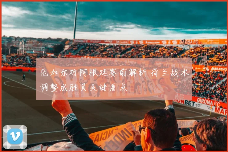 范加尔对阿根廷赛前解析 荷兰战术调整成胜负关键看点