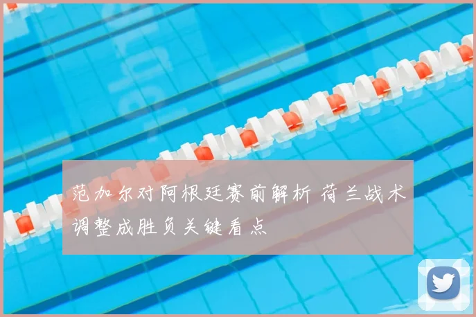 范加尔对阿根廷赛前解析 荷兰战术调整成胜负关键看点