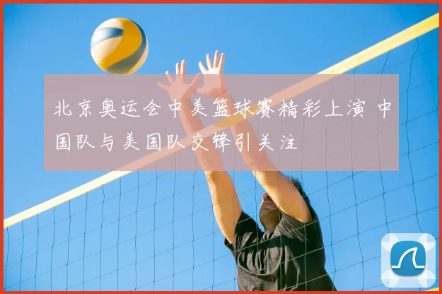 北京奥运会中美篮球赛精彩上演 中国队与美国队交锋引关注