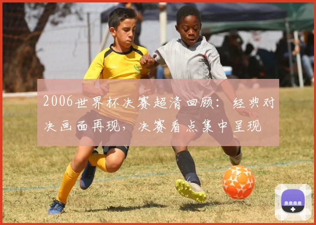 2006世界杯决赛超清回顾：经典对决画面再现，决赛看点集中呈现