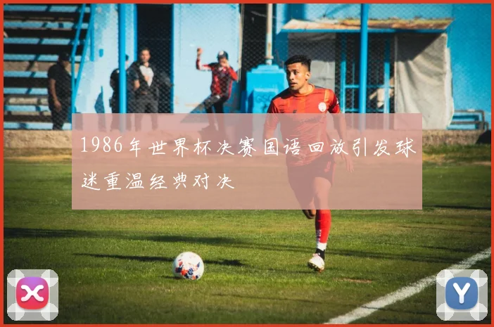 1986年世界杯决赛国语回放引发球迷重温经典对决