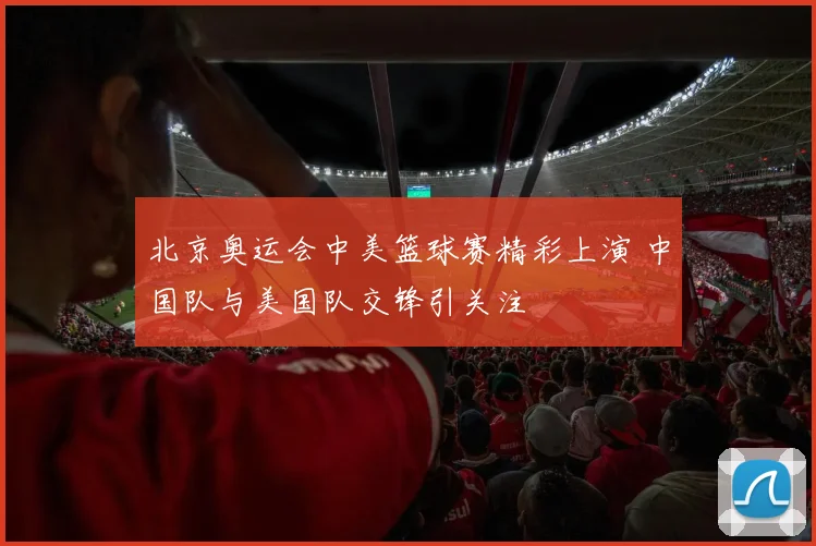 北京奥运会中美篮球赛精彩上演 中国队与美国队交锋引关注