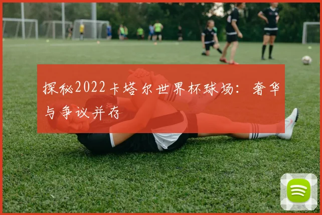 探秘2022卡塔尔世界杯球场：奢华与争议并存